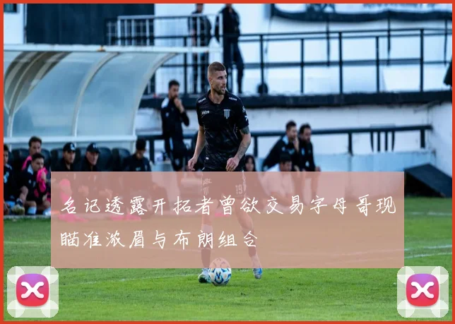 名记透露开拓者曾欲交易字母哥现瞄准浓眉与布朗组合