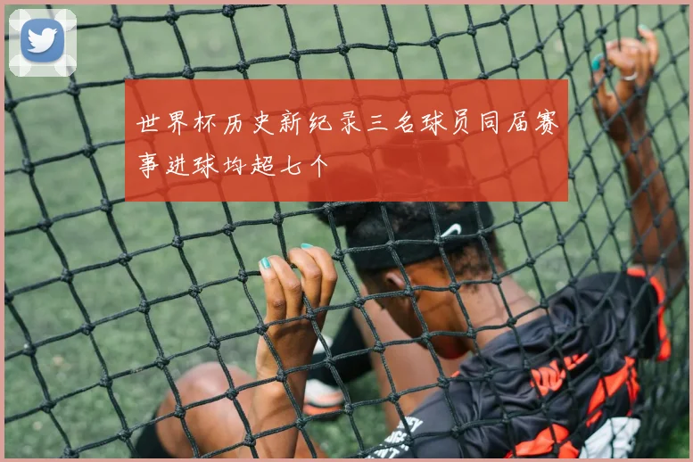 世界杯历史新纪录三名球员同届赛事进球均超七个