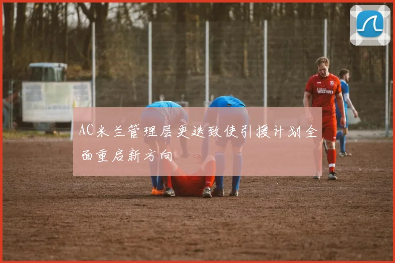 AC米兰管理层更迭致使引援计划全面重启新方向
