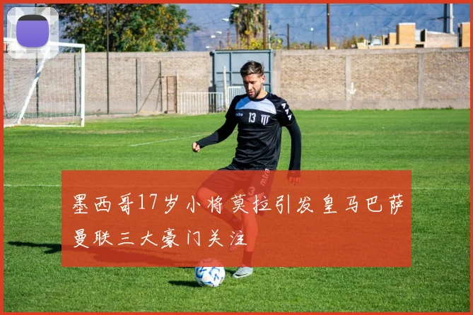 墨西哥17岁小将莫拉引发皇马巴萨曼联三大豪门关注