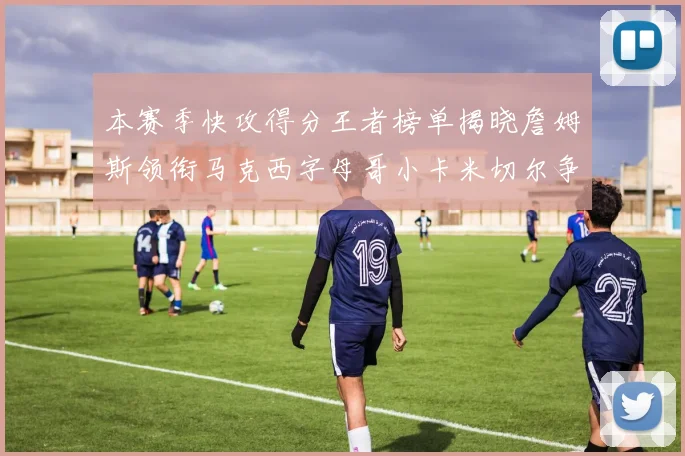 本赛季快攻得分王者榜单揭晓詹姆斯领衔马克西字母哥小卡米切尔争辉