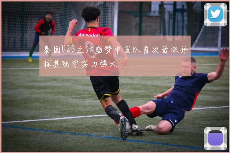 泰国U23主帅盛赞中国队首次晋级并称其防守实力强大