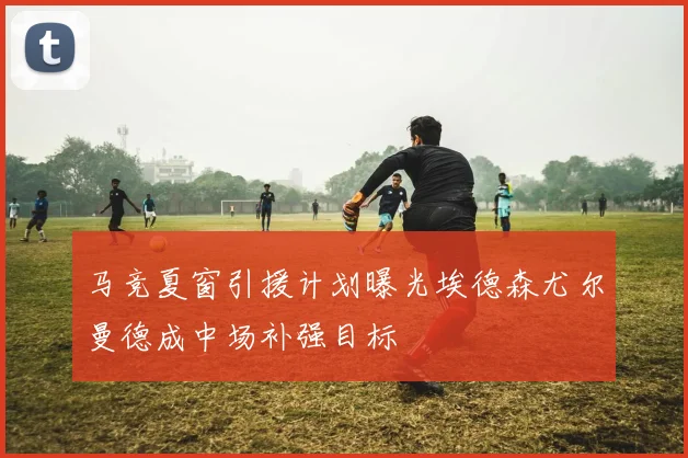 马竞夏窗引援计划曝光埃德森尤尔曼德成中场补强目标