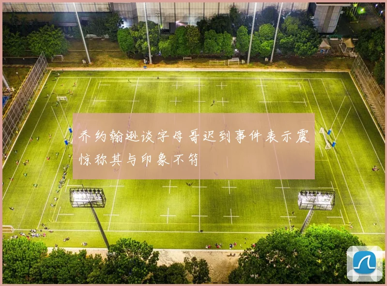 乔约翰逊谈字母哥迟到事件表示震惊称其与印象不符