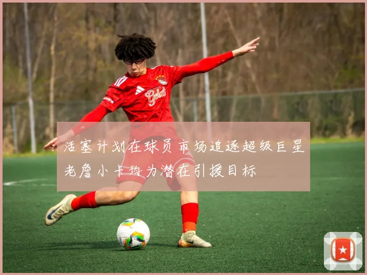 活塞计划在球员市场追逐超级巨星老詹小卡均为潜在引援目标