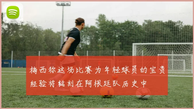 梅西称这场比赛为年轻球员的宝贵经验将铭刻在阿根廷队历史中