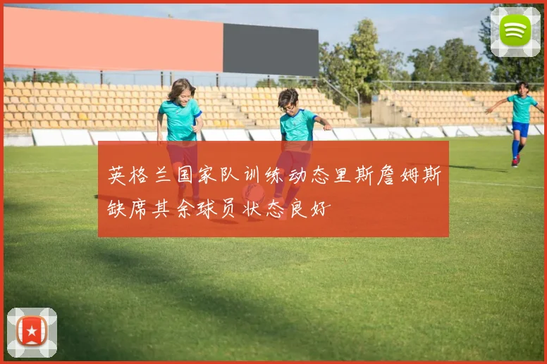 英格兰国家队训练动态里斯詹姆斯缺席其余球员状态良好