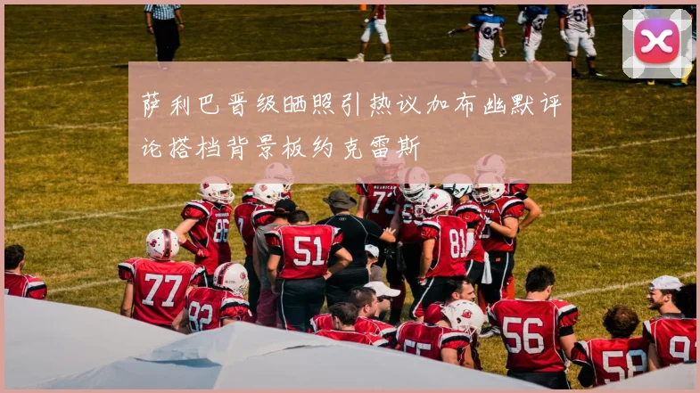 萨利巴晋级晒照引热议加布幽默评论搭档背景板约克雷斯