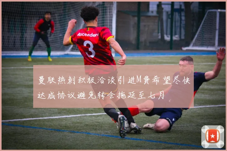 曼联热刺积极洽谈引进M费希望尽快达成协议避免转会拖延至七月