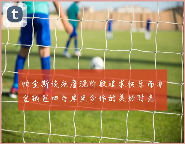 帕金斯谈老詹现阶段追求快乐而非金钱重回与库里合作的美好时光
