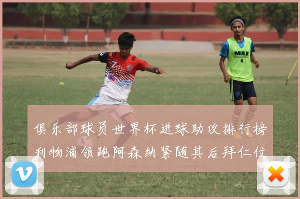 俱乐部球员世界杯进球助攻排行榜利物浦领跑阿森纳紧随其后拜仁位列第三