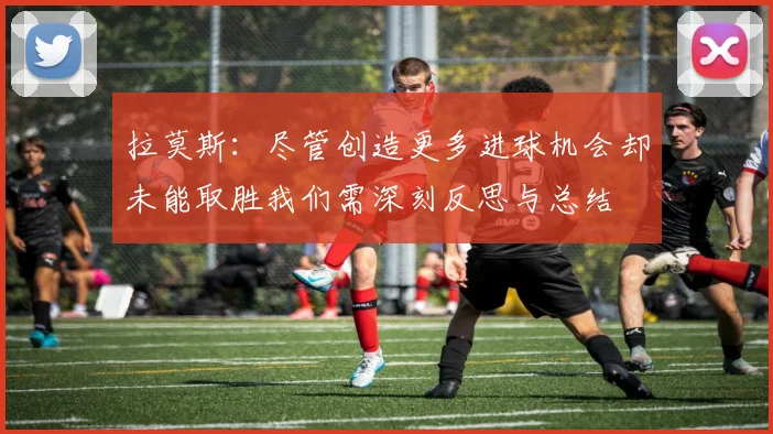 拉莫斯：尽管创造更多进球机会却未能取胜我们需深刻反思与总结