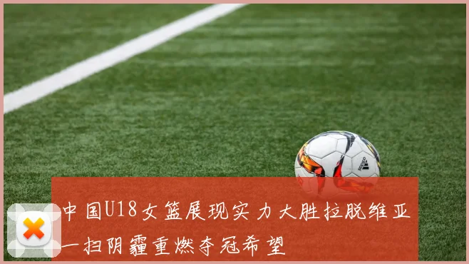 中国U18女篮展现实力大胜拉脱维亚一扫阴霾重燃夺冠希望