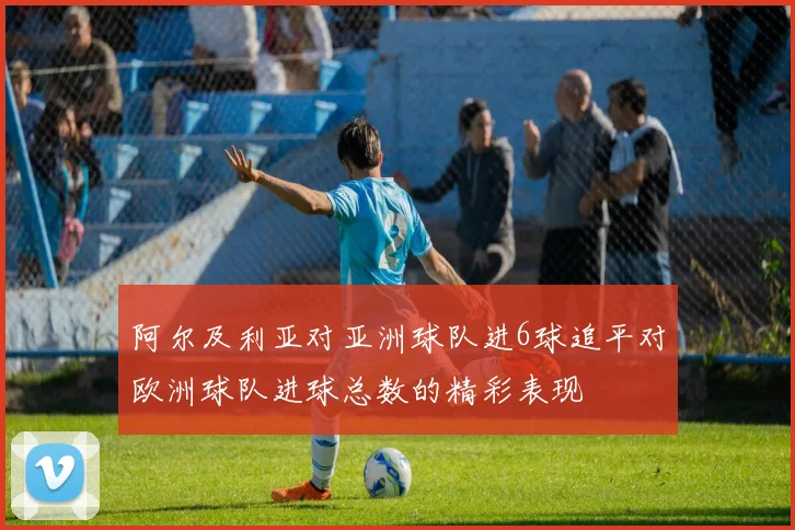 阿尔及利亚对亚洲球队进6球追平对欧洲球队进球总数的精彩表现