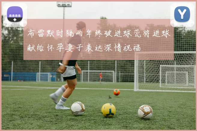 布雷默时隔两年终破进球荒将进球献给怀孕妻子表达深情祝福