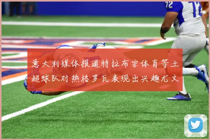 意大利媒体报道特拉布宗体育等土超球队对热格罗瓦表现出兴趣尤文图斯愿意出售这名球员