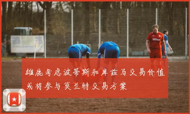 雄鹿考虑波蒂斯和库兹马交易价值或将参与莫兰特交易方案