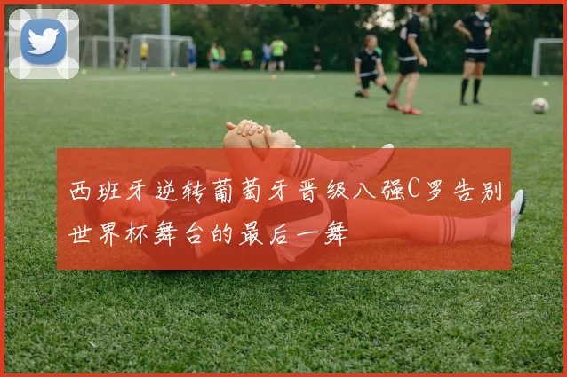 西班牙逆转葡萄牙晋级八强C罗告别世界杯舞台的最后一舞