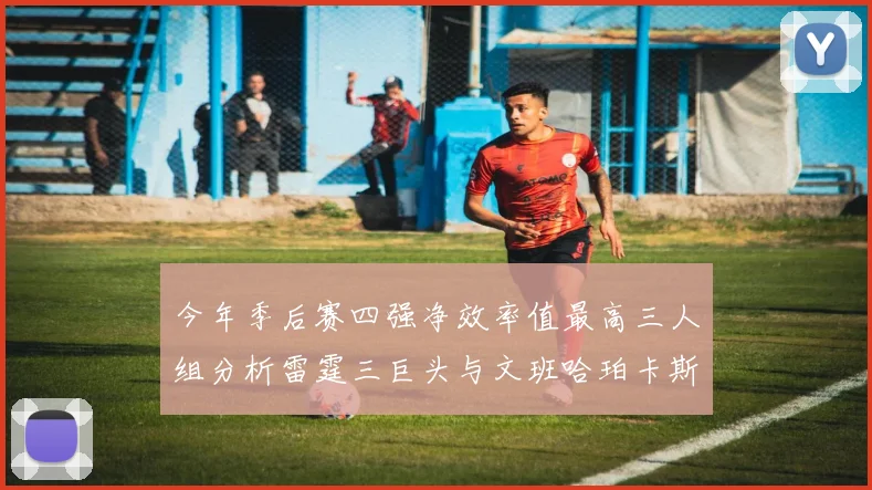 今年季后赛四强净效率值最高三人组分析雷霆三巨头与文班哈珀卡斯尔的表现对比